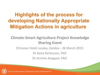Climate-Smart Agriculture Project Knowledge
Sharing Event
Chrismar Hotel Lusaka, Zambia - 26 March 2015
Dr Kaisa Karttunen, FAO
Dr Armine Avagyan, FAO
Highlights of the process for
developing Nationally Appropriate
Mitigation Actions in agriculture
 