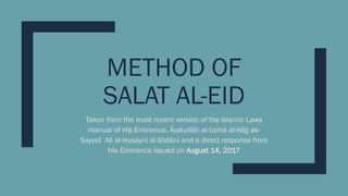 METHOD OF
SALAT AL-EID
Taken from the most recent version of the Islamic Laws
manual of His Eminence, Āyatullāh al-Uẓmā al-Ḥājj as-
Sayyid ʿAlī al-Ḥusaynī al-Sīstānī and a direct response from
His Eminence issued on August 14, 2017
 