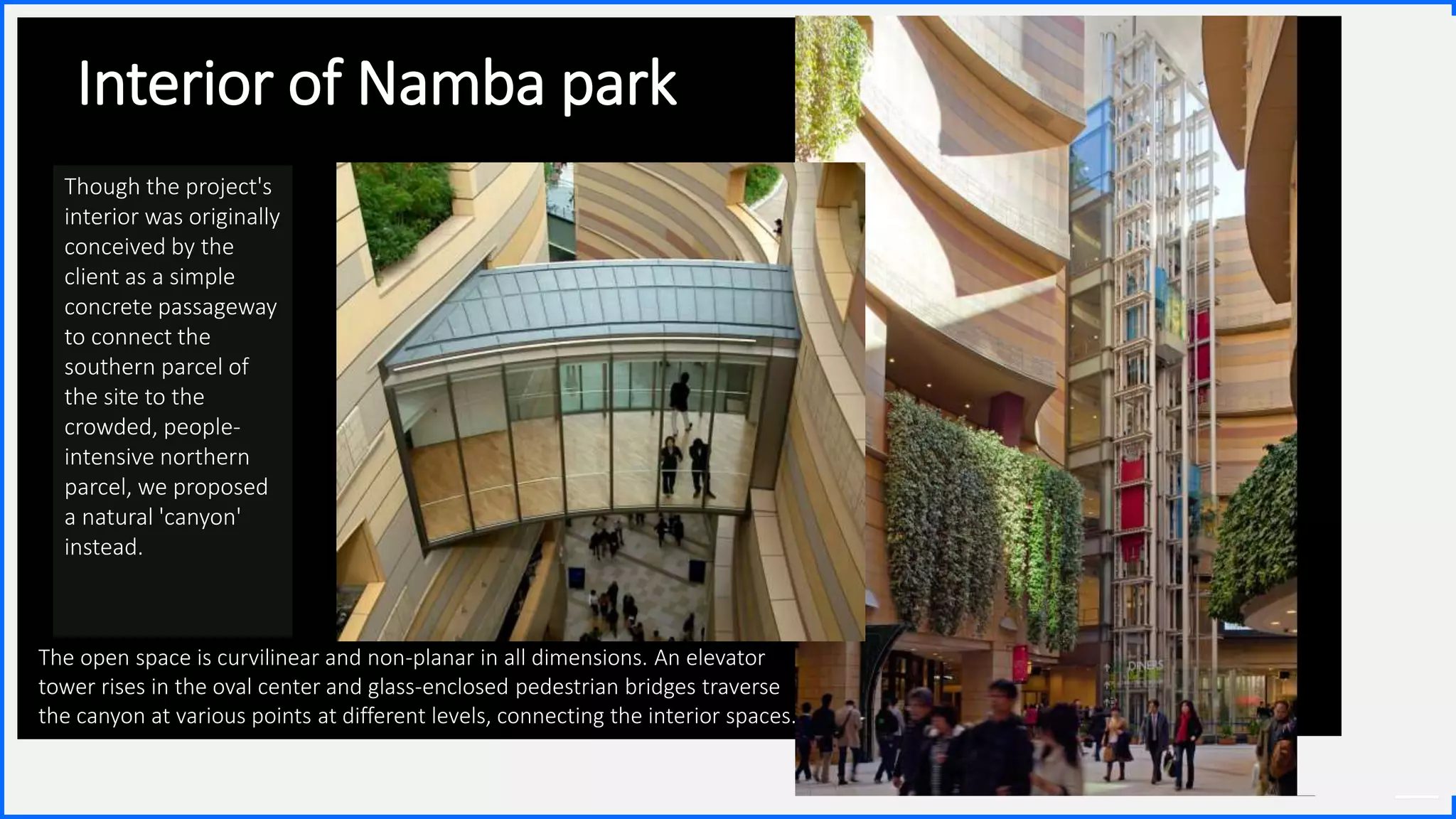 Contoso
S u i t e s
13
Interior of Namba park
The open space is curvilinear and non-planar in all dimensions. An elevator
tower rises in the oval center and glass-enclosed pedestrian bridges traverse
the canyon at various points at different levels, connecting the interior spaces.
Though the project's
interior was originally
conceived by the
client as a simple
concrete passageway
to connect the
southern parcel of
the site to the
crowded, people-
intensive northern
parcel, we proposed
a natural 'canyon'
instead.
 