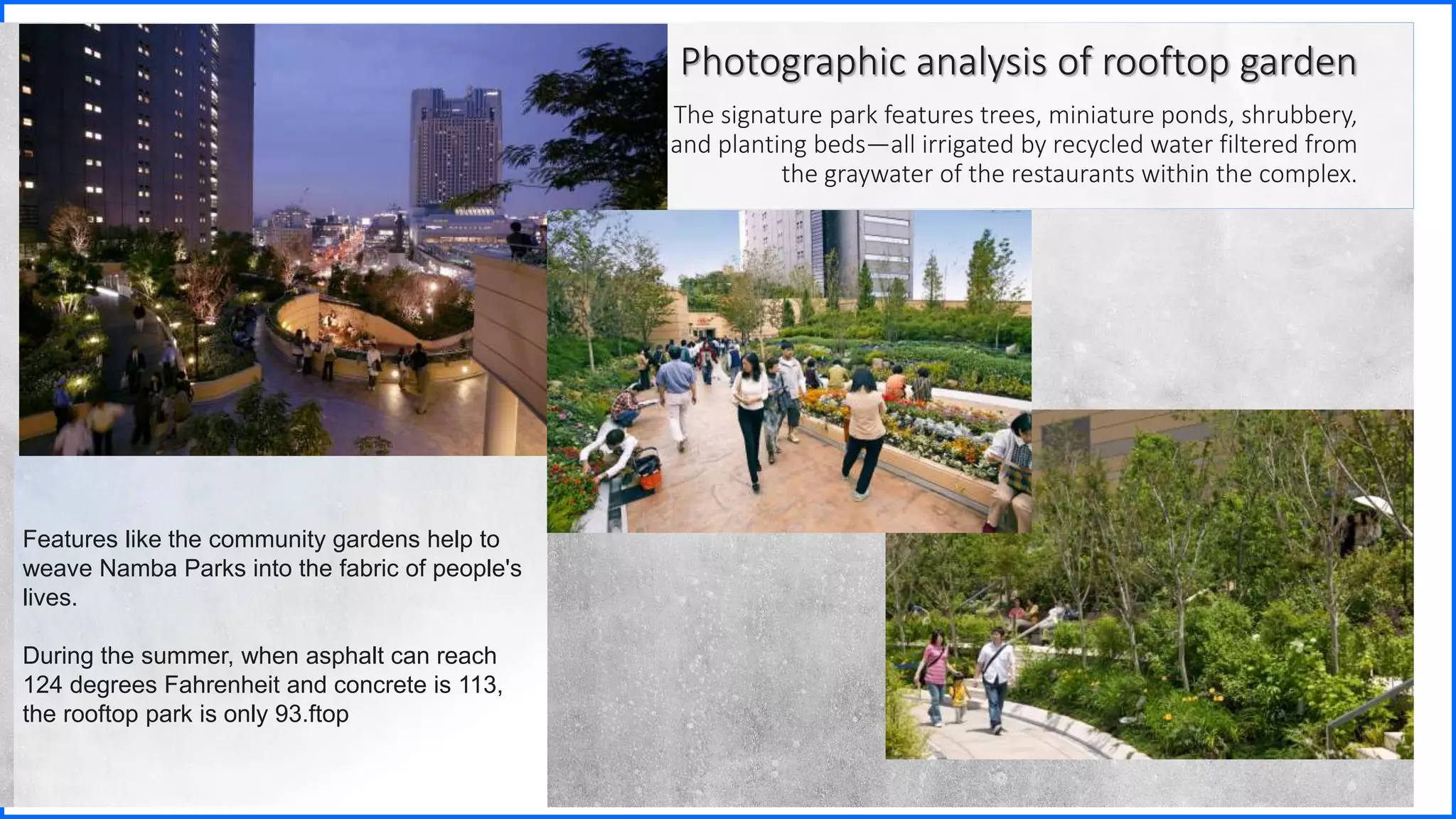 Features like the community gardens help to
weave Namba Parks into the fabric of people's
lives.
During the summer, when asphalt can reach
124 degrees Fahrenheit and concrete is 113,
the rooftop park is only 93.ftop
Photographic analysis of rooftop garden
The signature park features trees, miniature ponds, shrubbery,
and planting beds—all irrigated by recycled water filtered from
the graywater of the restaurants within the complex.
 