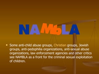 Some anti-child abuse groups,  Christian  groups, Jewish groups, anti-pedophilia organizations, anti-sexual abuse organizations, law enforcement agencies and other critics see NAMBLA as a front for the criminal sexual exploitation of children.  
