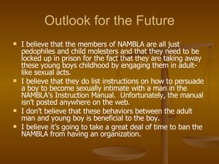 Outlook for the Future I believe that the members of NAMBLA are all just pedophiles and child molesters and that they need to be locked up in prison for the fact that they are taking away these young boys childhood by engaging them in adult-like sexual acts. I believe that they do list instructions on how to persuade a boy to become sexually intimate with a man in the NAMBLA’s Instruction Manual.  Unfortunately, the manual isn’t posted anywhere on the web. I don’t believe that these behaviors between the adult man and young boy is beneficial to the boy. I believe it’s going to take a great deal of time to ban the NAMBLA from having an organization. 