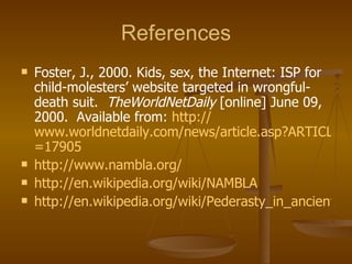 References Foster, J., 2000. Kids, sex, the Internet: ISP for child-molesters’ website targeted in wrongful-death suit.  TheWorldNetDaily  [online] June 09, 2000.  Available from:  http:// www.worldnetdaily.com/news/article.asp?ARTICLE_ID =17905   http://www.nambla.org/ http://en.wikipedia.org/wiki/NAMBLA http://en.wikipedia.org/wiki/Pederasty_in_ancient_Greece   