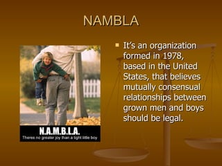 NAMBLA It’s an organization formed in 1978, based in the United States, that believes mutually consensual relationships between grown men and boys should be legal. 
