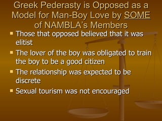 Greek Pederasty is Opposed as a Model for Man-Boy Love by  SOME  of NAMBLA’s Members Those that opposed believed that it was elitist  The lover of the boy was obligated to train the boy to be a good citizen The relationship was expected to be discrete Sexual tourism was not encouraged 