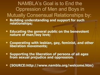 NAMBLA’s Goal is to End the Oppression of Men and Boys in Mutually Consensual Relationships by:   Building understanding and support for such relationships; Educating the general public on the benevolent nature of man/boy love; Cooperating with lesbian, gay, feminist, and other liberation movements; Supporting the liberation of persons of all ages from sexual prejudice and oppression. (SOURCE:http://www.nambla.org/welcome.htm) 