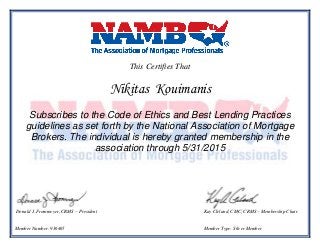 This Certifies That
Nikitas Kouimanis
Subscribes to the Code of Ethics and Best Lending Practices
guidelines as set forth by the National Association of Mortgage
Brokers. The individual is hereby granted membership in the
association through 5/31/2015
Donald J. Frommeyer, CRMS – President Kay Cleland, CMC, CRMS – Membership Chair
Member Number: 936465 Member Type: Silver Member
 