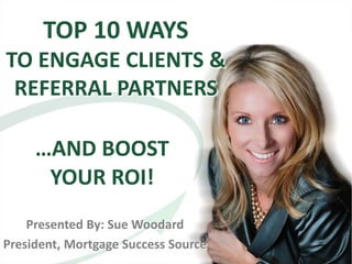 TOP 10 WAYS
TO ENGAGE CLIENTS &
 REFERRAL PARTNERS

     …AND BOOST
      YOUR ROI!
    Presented By: Sue Woodard
President, Mortgage Success Source
 