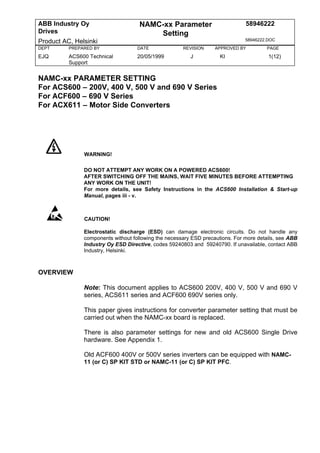 ABB Industry Oy                      NAMC-xx Parameter                         58946222
Drives                                   Setting
Product AC, Helsinki                                                           58946222.DOC
DEPT      PREPARED BY               DATE              REVISION     APPROVED BY         PAGE
EJQ       ACS600 Technical          20/05/1999           J           KI                 1(12)
          Support


NAMC-xx PARAMETER SETTING
For ACS600 – 200V, 400 V, 500 V and 690 V Series
For ACF600 – 690 V Series
For ACX611 – Motor Side Converters




               WARNING!

               DO NOT ATTEMPT ANY WORK ON A POWERED ACS600!
               AFTER SWITCHING OFF THE MAINS, WAIT FIVE MINUTES BEFORE ATTEMPTING
               ANY WORK ON THE UNIT!
               For more details, see Safety Instructions in the ACS600 Installation & Start-up
               Manual, pages iii - v.



               CAUTION!

               Electrostatic discharge (ESD) can damage electronic circuits. Do not handle any
               components without following the necessary ESD precautions. For more details, see ABB
               Industry Oy ESD Directive, codes 59240803 and 59240790. If unavailable, contact ABB
               Industry, Helsinki.



OVERVIEW

               Note: This document applies to ACS600 200V, 400 V, 500 V and 690 V
               series, ACS611 series and ACF600 690V series only.

               This paper gives instructions for converter parameter setting that must be
               carried out when the NAMC-xx board is replaced.

               There is also parameter settings for new and old ACS600 Single Drive
               hardware. See Appendix 1.

               Old ACF600 400V or 500V series inverters can be equipped with NAMC-
               11 (or C) SP KIT STD or NAMC-11 (or C) SP KIT PFC.
 