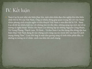  Nam Cao là một nhà văn hiện thực lớn, một nhà nhân đạo chủ nghĩa lớn tiêu biểu

nhất thế kỉ XX của Việt Nam. Ông có nhiều đóng góp quan trọng đối với việc hoàn
thiện phong cách truyện ngắn và tiểu thuyết Việt Nam ở nửa đầu thế kỉ XX. Nam
Cao đã để lại nhiều kiệt tác với những tìm tòi độc đáo, những sáng tạo mới mẻ về tư
tưởng và nghệ thuật “khiến cho Nam Cao không lặp lại những Nguyễn Công Hoan,
Vũ Trọng Phụng, Thạch Lam, Tô Hoài... Và đưa Nam Cao lên hàng đầu dòng văn học
hiện thực Việt Nam đang đi vào chặng cuối cùng của nó, trước khi vào bản lề Cách
mạng tháng Tám.”. Cuộc đời ông là một tấm gương sáng về tinh thần phấn đấu, tu
dưỡng tư tưởng và về nhân cách của nhà văn cách mạng.

 