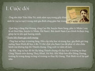 -

Ông tên thật Trần Hữu Tri, sinh năm 1915 trong giấy khai
sinh là (29/10/1917) trong một gia đình công giáo bậc trung .

-

Quê ông ở làng Đại Hoàng, tổng Cao Đà, huyện Nam Sang, phủ Lí Nhân ( nay
là xã Hoà Hậu, huyện Lí Nhân, Hà Nam). Bút danh Nam Cao chính là được ông
ghép lại từ tên quê hương mình.

* Trước khi tham gia cách mạng:

-

Ông học sơ học ở trường làng. Đến cấp tiểu học và trung học, gia đình gửi ông
xuống Nam Định để học ở đó. Vì thể chất yếu,Nam Cao đã phải về nhà chữa
bệnh mà không kịp thi Thành chung. Ông cưới vợ năm 18 tuổi.

-

Ra Bắc, ông tự học để thi lấy bằng Thành chung rồi dạy học ở trường tư thục
Công Thành trên đường Thuỵ Khuê, Hà Nội. Khi Nhật kéo đến Đông Dương,
trưòng bị trưng dụng và ông về trường tư thục Kỳ Giang, Thái Bình và về lại quê
nhà.

 