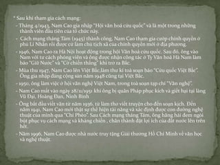* Sau khi tham gia cách mạng:
- Tháng 4/1943, Nam Cao gia nhập “Hội văn hoá cứu quốc” và là một trong những
thành viên đầu tiên của tổ chức này.
- Cách mạng tháng Tám (1945) thành công, Nam Cao tham gia cướp chính quyền ở
phủ Lí Nhân rồi được cử làm chủ tịch xã của chính quyền mới ở địa phương.
- 1946, Nam Cao ra Hà Nội hoạt động trong hội Văn hoá cứu quốc. Sau đó, ông vào
Nam với tư cách phóng viên và ông được nhận công tác ở Ty Văn hoá Hà Nam làm
báo “Giữ Nước” và “Cờ chiến thắng” khi trở ra Bắc.
- Mùa thu 1947, Nam Cao lên Việt Bắc,làm thư kí toà soạn báo “Cứu quốc Việt Bắc”.
Ông gia nhập đảng cộng sản năm 1948 cũng tại Việt Bắc.
- 1950, ông làm việc ở hội văn nghệ Việt Nam, trong toà soạn tạp chí “Văn nghệ”.
- Nam Cao mất vào ngày 28/11/1951 khi ông bị quân Pháp phục kích và giết hại tại làng
Vũ Đại, Hoàng Đan, Ninh Bình
- Ông bắt đầu viết văn từ năm 1936, từ làm thơ viết truyện cho đến soạn kịch. Đến
năm 1941, Nam Cao mới thật sự thể hiện tài năng và xác định được con đường nghệ
thuật của mình qua “Chí Phèo”. Sau Cách mạng tháng Tám, ông hăng hái đem ngòi
bút phục vụ cách mạng và kháng chiến , chân thành đặt lợi ích của đất nước lên trên
hết.
- Năm 1996, Nam Cao được nhà nước truy tặng Giải thưởng Hồ Chí Minh về văn học
và nghệ thuật.

 