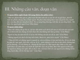

Về quan điểm nghệ thuật (bổ sung thêm cho phần trên):

- “ Một tác phẩm thật giá trị, phải vượt lên bên trên tất cả các bờ cõi và giới hạn, phải là
một tác phẩm chung cho cả loài người. Nó phải chứa đựng được một cái gì lớn lao, mạnh
mẽ, vừa đau đớn lại vừa phấn khởi. Nó ca tụng lòng thương, tình bác ái, sự công bình... Nó
làm cho người gần người hơn.”(Đời thừa)


Về quan niệm sống :

-

“Than thở chẳng ích gì cho ai, cái bọn dân đinh suốt đời bị đè nén sở dĩ bị đè nén suốt đời
chỉ vì khi bị đè nén chúng chỉ biết than thở chứ không biết làm gì khác.” (Chí Phèo)

-

“Người ta hay ăn năn hối lỗi về tội ác khi không còn đủ sức để ác nữa” (Chí Phèo)

-

“ Những người yếu đuối vẫn hay hiền lành. Muốn ác, phải là kẻ mạnh.” (Chí Phèo)

-

“ Chao ôi! Đối với những người ở quanh ta, nếu ta không cố tìm mà hiểu họ, thì ta chỉ thấy
họ gàn dở, ngu ngốc, bần tiện, xấu xa, bỉ ổi... toàn những cớ để cho ta tàn nhẫn; không bao
giờ ta thương...Vợ tôi không ác, nhưng thị khổ quá rồi. Một người đau chân có lúc nào
quên được cái chân đau của mình để nghĩ đến một cái gì khác đâu? Khi người ta khổ quá
thì người ta chẳng còn nghĩ đến ai được nữa. Cái bản tính tốt của người ta bị những nỗi lo
lắng, buồn đau, ích kỉ che lấp mất.” (Lão Hạc)

 