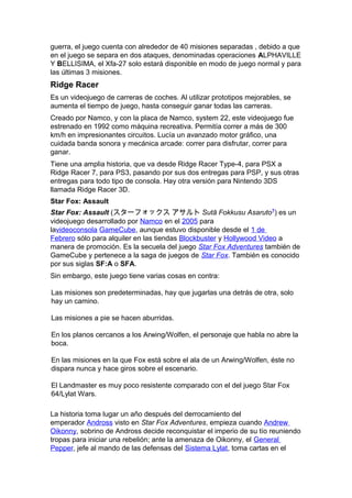 guerra, el juego cuenta con alrededor de 40 misiones separadas , debido a que
en el juego se separa en dos ataques, denominadas operaciones ALPHAVILLE
Y BELLISIMA, el Xfa-27 solo estará disponible en modo de juego normal y para
las últimas 3 misiones.
Ridge Racer
Es un videojuego de carreras de coches. Al utilizar prototipos mejorables, se
aumenta el tiempo de juego, hasta conseguir ganar todas las carreras.
Creado por Namco, y con la placa de Namco, system 22, este videojuego fue
estrenado en 1992 como máquina recreativa. Permitía correr a más de 300
km/h en impresionantes circuitos. Lucía un avanzado motor gráfico, una
cuidada banda sonora y mecánica arcade: correr para disfrutar, correr para
ganar.
Tiene una amplia historia, que va desde Ridge Racer Type-4, para PSX a
Ridge Racer 7, para PS3, pasando por sus dos entregas para PSP, y sus otras
entregas para todo tipo de consola. Hay otra versión para Nintendo 3DS
llamada Ridge Racer 3D.
Star Fox: Assault
Star Fox: Assault (スターフォックス アサルト Sutā Fokkusu Asaruto?
) es un
videojuego desarrollado por Namco en el 2005 para
lavideoconsola GameCube, aunque estuvo disponible desde el 1 de
Febrero sólo para alquiler en las tiendas Blockbuster y Hollywood Video a
manera de promoción. Es la secuela del juego Star Fox Adventures también de
GameCube y pertenece a la saga de juegos de Star Fox. También es conocido
por sus siglas SF:A o SFA.
Sin embargo, este juego tiene varias cosas en contra:
Las misiones son predeterminadas, hay que jugarlas una detrás de otra, solo
hay un camino.
Las misiones a pie se hacen aburridas.
En los planos cercanos a los Arwing/Wolfen, el personaje que habla no abre la
boca.
En las misiones en la que Fox está sobre el ala de un Arwing/Wolfen, éste no
dispara nunca y hace giros sobre el escenario.
El Landmaster es muy poco resistente comparado con el del juego Star Fox
64/Lylat Wars.
La historia toma lugar un año después del derrocamiento del
emperador Andross visto en Star Fox Adventures, empieza cuando Andrew
Oikonny, sobrino de Andross decide reconquistar el imperio de su tío reuniendo
tropas para iniciar una rebelión; ante la amenaza de Oikonny, el General
Pepper, jefe al mando de las defensas del Sistema Lylat, toma cartas en el
 