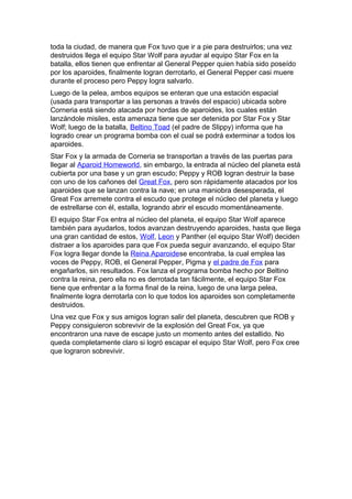toda la ciudad, de manera que Fox tuvo que ir a pie para destruirlos; una vez
destruidos llega el equipo Star Wolf para ayudar al equipo Star Fox en la
batalla, ellos tienen que enfrentar al General Pepper quien había sido poseído
por los aparoides, finalmente logran derrotarlo, el General Pepper casi muere
durante el proceso pero Peppy logra salvarlo.
Luego de la pelea, ambos equipos se enteran que una estación espacial
(usada para transportar a las personas a través del espacio) ubicada sobre
Corneria está siendo atacada por hordas de aparoides, los cuales están
lanzándole misiles, esta amenaza tiene que ser detenida por Star Fox y Star
Wolf; luego de la batalla, Beltino Toad (el padre de Slippy) informa que ha
logrado crear un programa bomba con el cual se podrá exterminar a todos los
aparoides.
Star Fox y la armada de Corneria se transportan a través de las puertas para
llegar al Aparoid Homeworld, sin embargo, la entrada al núcleo del planeta está
cubierta por una base y un gran escudo; Peppy y ROB logran destruir la base
con uno de los cañones del Great Fox, pero son rápidamente atacados por los
aparoides que se lanzan contra la nave; en una maniobra desesperada, el
Great Fox arremete contra el escudo que protege el núcleo del planeta y luego
de estrellarse con él, estalla, logrando abrir el escudo momentáneamente.
El equipo Star Fox entra al núcleo del planeta, el equipo Star Wolf aparece
también para ayudarlos, todos avanzan destruyendo aparoides, hasta que llega
una gran cantidad de estos, Wolf, Leon y Panther (el equipo Star Wolf) deciden
distraer a los aparoides para que Fox pueda seguir avanzando, el equipo Star
Fox logra llegar donde la Reina Aparoidese encontraba, la cual emplea las
voces de Peppy, ROB, el General Pepper, Pigma y el padre de Fox para
engañarlos, sin resultados. Fox lanza el programa bomba hecho por Beltino
contra la reina, pero ella no es derrotada tan fácilmente, el equipo Star Fox
tiene que enfrentar a la forma final de la reina, luego de una larga pelea,
finalmente logra derrotarla con lo que todos los aparoides son completamente
destruidos.
Una vez que Fox y sus amigos logran salir del planeta, descubren que ROB y
Peppy consiguieron sobrevivir de la explosión del Great Fox, ya que
encontraron una nave de escape justo un momento antes del estallido. No
queda completamente claro si logró escapar el equipo Star Wolf, pero Fox cree
que lograron sobrevivir.
 