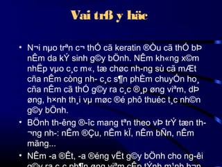 Vai trß y häc
• N¬i nµo trªn c¬ thÓ cã keratin ®Òu cã thÓ bÞ
nÊm da kÝ sinh g©y bÖnh. NÊm kh«ng x©m
nhËp vµo c¸c m«, tæ chøc nh­ng sù cã mÆt
cña nÊm còng nh­ c¸c s¶n phÈm chuyÓn ho¸
cña nÊm cã thÓ g©y ra c¸c ®¸p øng viªm, dÞ
øng, h×nh th¸i vµ møc ®é phô thuéc t¸c nh©n
g©y bÖnh.
• BÖnh th­êng ®­îc mang tªn theo vÞ trÝ tæn th­
¬ng nh­: nÊm ®Çu, nÊm kÏ, nÊm bÑn, nÊm
mãng...
• NÊm ­a ®Êt, ­a ®éng vËt g©y bÖnh cho ng­êi

 