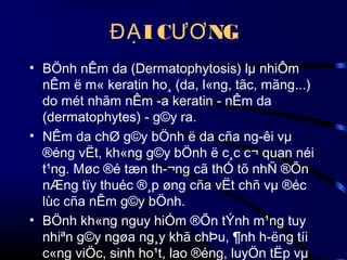 ĐẠ I CƯƠ NG
• BÖnh nÊm da (Dermatophytosis) lµ nhiÔm
nÊm ë m« keratin ho¸ (da, l«ng, tãc, mãng...)
do mét nhãm nÊm ­a keratin - nÊm da
(dermatophytes) - g©y ra.
• NÊm da chØ g©y bÖnh ë da cña ng­êi vµ
®éng vËt, kh«ng g©y bÖnh ë c¸c c¬ quan néi
t¹ng. Møc ®é tæn th­¬ng cã thÓ tõ nhÑ ®Õn
nÆng tïy thuéc ®¸p øng cña vËt chñ vµ ®éc
lùc cña nÊm g©y bÖnh.
• BÖnh kh«ng nguy hiÓm ®Õn tÝnh m¹ng tuy
nhiªn g©y ngøa ng¸y khã chÞu, ¶nh h­ëng tíi
c«ng viÖc, sinh ho¹t, lao ®éng, luyÖn tËp vµ

 