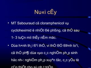 Nu«i cÊy
• MT Sabouraud cã cloramphenicol vµ
cycloheximid ë nhiÖt ®é phßng, cã thÓ sau
1- 3 tuÇn míi thÊy nÊm mäc.
• Dùa h×nh th¸i ®¹i thÓ, vi thÓ ®Ó ®Þnh lo¹i,
cã thÓ ph¶i dùa vµo c¸c nghiÖm ph¸p sinh
häc nh­: nghiÖm ph¸p xuyªn tãc, c¸c yÕu tè

 