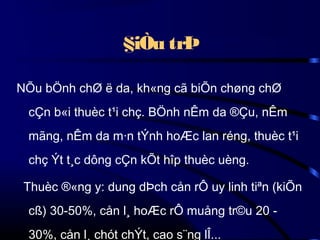 §iÒu trÞ
NÕu bÖnh chØ ë da, kh«ng cã biÕn chøng chØ
cÇn b«i thuèc t¹i chç. BÖnh nÊm da ®Çu, nÊm
mãng, nÊm da m·n tÝnh hoÆc lan réng, thuèc t¹i
chç Ýt t¸c dông cÇn kÕt hîp thuèc uèng.
Thuèc ®«ng y: dung dÞch cån rÔ uy linh tiªn (kiÕn
cß) 30-50%, cån l¸ hoÆc rÔ muång tr©u 20 30%, cån l¸ chót chÝt, cao s¨ng lÎ...

 
