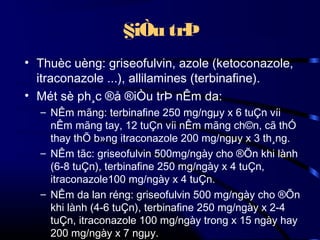 §iÒu trÞ
• Thuèc uèng: griseofulvin, azole (ketoconazole,
itraconazole ...), allilamines (terbinafine).
• Mét sè ph¸c ®å ®iÒu trÞ nÊm da:
– NÊm mãng: terbinafine 250 mg/ngµy x 6 tuÇn víi
nÊm mãng tay, 12 tuÇn víi nÊm mãng ch©n, cã thÓ
thay thÕ b»ng itraconazole 200 mg/ngµy x 3 th¸ng.
– NÊm tãc: griseofulvin 500mg/ngày cho ®Õn khi lành
(6-8 tuÇn), terbinafine 250 mg/ngày x 4 tuÇn,
itraconazole100 mg/ngày x 4 tuÇn.
– NÊm da lan réng: griseofulvin 500 mg/ngày cho ®Õn
khi lành (4-6 tuÇn), terbinafine 250 mg/ngày x 2-4
tuÇn, itraconazole 100 mg/ngày trong x 15 ngày hay
200 mg/ngày x 7 ngµy.

 