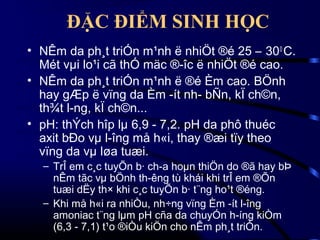 ĐẶC ĐIỂM SINH HỌC
• NÊm da ph¸t triÓn m¹nh ë nhiÖt ®é 25 – 30 0 C.
Mét vµi lo¹i cã thÓ mäc ®­îc ë nhiÖt ®é cao.
• NÊm da ph¸t triÓn m¹nh ë ®é Èm cao. BÖnh
hay gÆp ë vïng da Èm ­ít nh­ bÑn, kÏ ch©n,
th¾t l­ng, kÏ ch©n...
• pH: thÝch hîp lµ 6,9 - 7,2. pH da phô thuéc
axit bÐo vµ l­îng må h«i, thay ®æi tïy theo
vïng da vµ løa tuæi.
– TrÎ em c¸c tuyÕn b· ch­a hoµn thiÖn do ®ã hay bÞ
nÊm tãc vµ bÖnh th­êng tù khái khi trÎ em ®Õn
tuæi dËy th× khi c¸c tuyÕn b· t¨ng ho¹t ®éng.
– Khi må h«i ra nhiÒu, nh÷ng vïng Èm ­ít l­îng
amoniac t¨ng lµm pH cña da chuyÓn h­íng kiÒm
(6,3 - 7,1) t¹o ®iÒu kiÖn cho nÊm ph¸t triÓn.

 