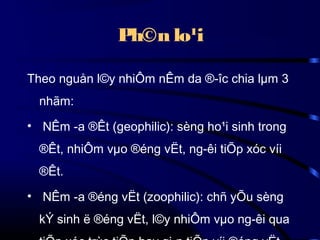 Ph©n lo¹i
Theo nguån l©y nhiÔm nÊm da ®­îc chia lµm 3
nhãm:
• NÊm ­a ®Êt (geophilic): sèng ho¹i sinh trong
®Êt, nhiÔm vµo ®éng vËt, ng­êi tiÕp xóc víi
®Êt.
• NÊm ­a ®éng vËt (zoophilic): chñ yÕu sèng
kÝ sinh ë ®éng vËt, l©y nhiÔm vµo ng­êi qua

 