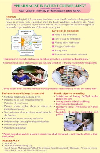 “PHARMACIST IN PATIENT COUNSELLING”
Avinash Sankpal, Namdeo Shinde

GES’s College of Pharmacy (D. Pharm) Degaon. Satara-415004.

Abstract:
Patient counseling is their fore an interaction between care provider and patient during which the
patient is provided with information about the health condition, medications etc. Patient
counseling as a component of pharmaceutical care delivery can provide the launching pad for
increased recognition of the role of pharmacist as care giver.
Key points in counseling:
PHARMACY CARE
SYSTEM
Follow up to
access patients
outcome

Name of the medication
Collect and use
patient
information

How to take the medication
Warning about medication

Select and
recommend
therapies

Identify patients
drug related
problems

Develop solutions to the
problem

Storage of medication
Sundry items
Purpose and outcome of treatment

The main aim of counseling is to ensure the patient knows how to take their medication safely.
Communication skills of pharmacists can facilitate formation of trusting relationships with patients.

“Every patient should leave the pharmacy knowing what their medications are for and how to take them”

Patients who should always be counseled:
• Confused patients, and their care givers
• Patients who are sight or hearing impaired
• Patients with poor literacy
• Patients whose profile shows a change in
medications or dosing
• New patients or those receiving a medication for
the first time
• Children and parents receiving medication
• Patients taking 4 or more prescribed medications
• Patients using appliances
• Patients misusing drugs

Benefits of patient counseling:
• Satisfaction of having fulfilled his/her
professional duty
• Serving patients and their well being
• Improves patient compliance
• Pharmacy is seen as ‘Professional’ or ‘Caring’
pharmacy
• Formation of trusting relationship with
patients

“Patient counseling leads to a positive behavior by which the patient is motivated to adhere to their
medications”

REFERENCES
• www.who.int
• www.medicines-partnership.org
• Subish Palaian, Mukhyaprana Prabhu, P Ravi Shanka. Patient Counseling by Pharmacist -A Focus on Chronic
Illness. Pak. J. Pharm. Sci., 2006, Vol. 19(1), 62-65.

 