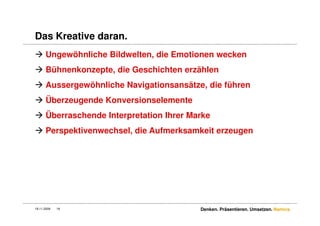 Das Kreative daran.
      Ungewöhnliche Bildwelten, die Emotionen wecken
      Bühnenkonzepte, die Geschichten erzählen
      Aussergewöhnliche Navigationsansätze, die führen
      Überzeugende Konversionselemente
      Überraschende Interpretation Ihrer Marke
      Perspektivenwechsel, die Aufmerksamkeit erzeugen




18.11.2009   16                            Denken. Präsentieren. Umsetzen. Namics.
 