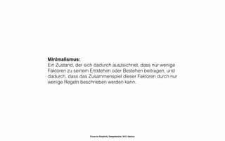 Minimalismus:
Ein Zustand, der sich dadurch auszeichnet, dass nur wenige
Faktoren zu seinem Entstehen oder Bestehen beitragen, und
dadurch, dass das Zusammenspiel dieser Faktoren durch nur
wenige Regeln beschrieben werden kann.




                  Focus on Simplicity. Designkantine. 2012. Namics.
 