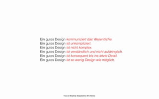 Ein gutes Design kommuniziert das Wesentliche.
Ein gutes Design ist unkompliziert.
Ein gutes Design ist nicht komplex.
Ein gutes Design ist verständlich und nicht aufdringlich.
Ein gutes Design ist konsequent bis ins letzte Detail.
Ein gutes Design ist so wenig Design wie möglich.




                Focus on Simplicity. Designkantine. 2012. Namics.
 