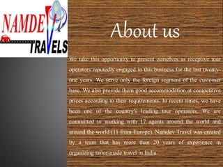 About us
We take this opportunity to present ourselves as receptive tour
operators reputedly engaged in this business for the last twenty-
one years. We serve only the foreign segment of the customer
base. We also provide them good accommodation at competitive
prices according to their requirements. In recent times, we have
been one of the country's leading tour operators. We are
committed to working with 17 agents around the world and
around the world (11 from Europe). Namdev Travel was created
by a team that has more than 20 years of experience in
organizing tailor-made travel in India
 