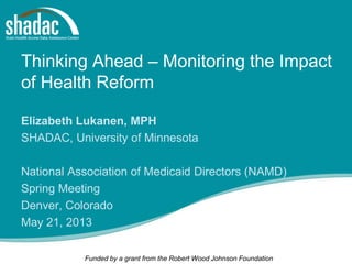 Funded by a grant from the Robert Wood Johnson Foundation
Thinking Ahead – Monitoring the Impact
of Health Reform
Elizabeth Lukanen, MPH
SHADAC, University of Minnesota
National Association of Medicaid Directors (NAMD)
Spring Meeting
Denver, Colorado
May 21, 2013
 