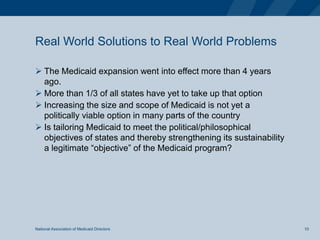 Real World Solutions to Real World Problems
 The Medicaid expansion went into effect more than 4 years
ago.
 More than 1/3 of all states have yet to take up that option
 Increasing the size and scope of Medicaid is not yet a
politically viable option in many parts of the country
 Is tailoring Medicaid to meet the political/philosophical
objectives of states and thereby strengthening its sustainability
a legitimate “objective” of the Medicaid program?
National Association of Medicaid Directors 10
 