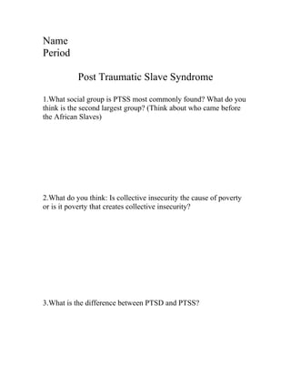 Name
Period

           Post Traumatic Slave Syndrome

1.What social group is PTSS most commonly found? What do you
think is the second largest group? (Think about who came before
the African Slaves)




2.What do you think: Is collective insecurity the cause of poverty
or is it poverty that creates collective insecurity?




3.What is the difference between PTSD and PTSS?
 