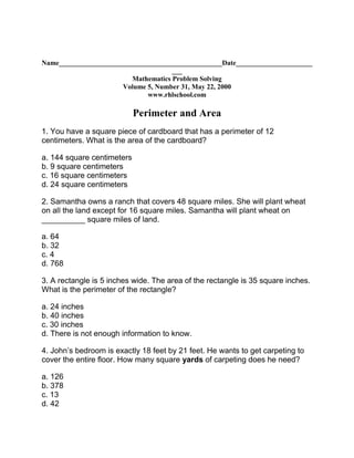 Name_______________________________________________Date_________________________Mathematics Problem Solving Volume 5, Number 31, May 22, 2000 www.rhlschool.com  Perimeter and Area 1. You have a square piece of cardboard that has a perimeter of 12 centimeters. What is the area of the cardboard? a. 144 square centimetersb. 9 square centimetersc. 16 square centimetersd. 24 square centimeters 2. Samantha owns a ranch that covers 48 square miles. She will plant wheat on all the land except for 16 square miles. Samantha will plant wheat on __________ square miles of land. a. 64b. 32c. 4d. 768 3. A rectangle is 5 inches wide. The area of the rectangle is 35 square inches. What is the perimeter of the rectangle? a. 24 inchesb. 40 inchesc. 30 inchesd. There is not enough information to know. 4. John’s bedroom is exactly 18 feet by 21 feet. He wants to get carpeting to cover the entire floor. How many square yards of carpeting does he need? a. 126b. 378c. 13d. 42 