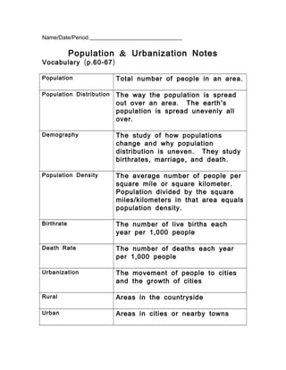 / / :Name Date Period _________________________________
&Population Urbanization Notes
( . - )Vocabulary p 60 67
Population .Total number of people in an area
Population Distribution The way the population is spread
. ’out over an area The earth s
population is spread unevenly all
.over
Demography The study of how populations
change and why population
.distribution is uneven They study
, , .birthrates marriage and death
Population Density The average number of people per
.square mile or square kilometer
Population divided by the square
/miles kilometers in that area equals
.population density
Birthrate The number of live births each
,year per 1 000 people
Death Rate The number of deaths each year
,per 1 000 people
Urbanization The movement of people to cities
and the growth of cities
Rural Areas in the countryside
Urban Areas in cities or nearby towns
 