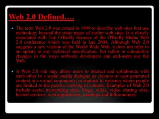 Web 2.0 Defined….
 The term Web 2.0 was coined in 1999 to describe web sites that use
technology beyond the static pages of earlier web sites. It is closely
associated with Tim O'Reilly because of the O'Reilly Media Web
2.0 conference which was held in late 2004. Although Web 2.0
suggests a new version of the World Wide Web, it does not refer to
an update to any technical specification, but rather to cumulative
changes in the ways software developers and end-users use the
Web.
 A Web 2.0 site may allow users to interact and collaborate with
each other in a social media dialogue as creators of user-generated
content in a virtual community, in contrast to websites where people
are limited to the passive viewing of content. Examples of Web 2.0
include social networking sites, blogs, wikis, video sharing sites,
hosted services, web applications, mashups and folksonomies.
 
