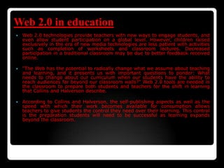 Web 2.0 in education
 Web 2.0 technologies provide teachers with new ways to engage students, and
even allow student participation on a global level. However, children raised
exclusively in the era of new media technologies are less patient with activities
such as completion of worksheets and classroom lectures. Decreased
participation in a traditional classroom may be due to better feedback received
online.
 "The Web has the potential to radically change what we assume about teaching
and learning, and it presents us with important questions to ponder: What
needs to change about our curriculum when our students have the ability to
reach audiences far beyond our classroom walls?" Web 2.0 tools are needed in
the classroom to prepare both students and teachers for the shift in learning
that Collins and Halverson describe.
 According to Collins and Halverson, the self-publishing aspects as well as the
speed with which their work becomes available for consumption allows
teachers to give students the control they need over their learning. This control
is the preparation students will need to be successful as learning expands
beyond the classroom.
 