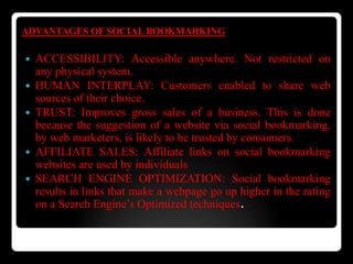 ADVANTAGES OF SOCIAL BOOKMARKING
 ACCESSIBILITY: Accessible anywhere. Not restricted on
any physical system.
 HUMAN INTERPLAY: Customers enabled to share web
sources of their choice.
 TRUST: Improves gross sales of a business. This is done
because the suggestion of a website via social bookmarking,
by web marketers, is likely to be trusted by consumers.
 AFFILIATE SALES: Affiliate links on social bookmarking
websites are used by individuals
 SEARCH ENGINE OPTIMIZATION: Social bookmarking
results in links that make a webpage go up higher in the rating
on a Search Engine’s Optimized techniques.
 