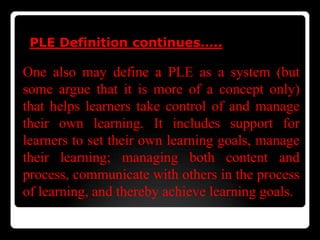 PLE Definition continues…..
One also may define a PLE as a system (but
some argue that it is more of a concept only)
that helps learners take control of and manage
their own learning. It includes support for
learners to set their own learning goals, manage
their learning; managing both content and
process, communicate with others in the process
of learning, and thereby achieve learning goals.
 