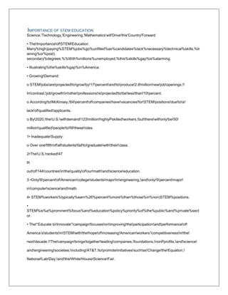 IMPORTANCE OF STEM EDUCATION
Science,'Technology,'Engineering,'Mathematics'will'Drive'this'Country'Forward
• The!Importance!of!STEM!Education
Many%high)paying%STEM%jobs%go%unfilled%as%candidates%lack%necessary%technical%skills,%tr
aining%or%post)
secondary%degrees.%%With%millions%unemployed,%this%skills%gap%is%alarming.
• Illustrating%the%skills%gap%in%America:
• Growing!Demand:
o STEM!jobs!are!projected!to!grow!by!17!percent!and!to!produce!2.8!million!new!job!openings.!!
In!contrast,!job!growth!in!other!professions!is!projected!to!be!less!than!10!percent.
o According!to!McKinsey,!64!percent!of!companies!have!vacancies!for!STEM!positions!due!to!a!
lack!of!qualified!applicants.
o By!2020,!the!U.S.!will!demand!123!million!highlyPskilled!workers,!but!there!will!only!be!50!
million!qualified!people!to!fill!these!roles.
1• Inadequate!Supply:
o Over one!fifth!of!all!students!fail!to!graduate!with!their!class.
2•The!U.S.!ranked!47
th
out!of!144!countries!in!the!quality!of!our!math!and!science!education.
3 •Only!8!percent!of!American!college!students!major!in!engineering,!and!only!5!percent!major!
in!computer!science!and!math.
4• STEM%workers%typically%earn%26%percent%more%than%those%in%non)STEM%positions.
•
STEM%is%a%prominent%focus%and%education%policy%priority%of%the%public%and%private%sect
or.
• The!“Educate to!Innovate”!campaign!focuses!on!improving!the!participation!and!performance!of!
America’s!students!in!STEM!with!the!hope!of!increasing!American!workers’!competitiveness!in!the!
next!decade.!!The!campaign!brings!together!leading!companies,!foundations,!nonPprofits,!and!science!
and!engineering!societies,!including!AT&T,!to!promote!initiatives!such!as!Change!the!Equation,!
National!Lab!Day,!and!the!White!House!Science!Fair.
 