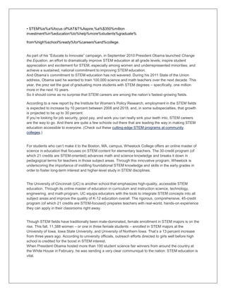 • STEM%is%a%focus of%AT&T%Aspire,%a%$350%million
investment%in%education%to%help%more%students%graduate%
from%high%school%ready%for%careers%and%college.
As part of his “Educate to Innovate” campaign, in September 2010 President Obama launched Change
the Equation, an effort to dramatically improve STEM education at all grade levels; inspire student
appreciation and excitement for STEM, especially among women and underrepresented minorities; and
achieve a sustained, national commitment to improving STEM education.
And Obama’s commitment to STEM education has not wavered. During his 2011 State of the Union
address, Obama said he wanted to train 100,000 science and math teachers over the next decade. This
year, the prez set the goal of graduating more students with STEM degrees – specifically, one million
more in the next 10 years.
So it should come as no surprise that STEM careers are among the nation’s fastest-growing fields.
According to a new report by the Institute for Women’s Policy Research, employment in the STEM fields
is expected to increase by 10 percent between 2008 and 2018, and, in some subspecialties, that growth
is projected to be up to 30 percent.
If you’re looking for job security, good pay, and work you can really sink your teeth into, STEM careers
are the way to go. And there are quite a few schools out there that are leading the way in making STEM
education accessible to everyone. (Check out these cutting-edge STEM programs at community
colleges.)
For students who can’t make it to the Boston, MA, campus, Wheelock College offers an online master of
science in education that focuses on STEM content for elementary teachers. The 30-credit program (of
which 21 credits are STEM-oriented) advances math and science knowledge and breaks it down in
pedagogical terms for teachers in those subject areas. Through this innovative program, Wheelock is
underscoring the importance of instilling foundational STEM knowledge and skills in the early grades in
order to foster long-term interest and higher-level study in STEM disciplines.
The University of Cincinnati (UC) is another school that emphasizes high-quality, accessible STEM
education. Through its online master of education in curriculum and instruction science, technology,
engineering, and math program, UC equips educators with the tools to integrate STEM concepts into all
subject areas and improve the quality of K-12 education overall. The rigorous, comprehensive, 45-credit
program (of which 21 credits are STEM-focused) prepares teachers with real-world, hands-on experience
they can apply in their classrooms right away.
Though STEM fields have traditionally been male-dominated, female enrollment in STEM majors is on the
rise. This fall, 11,388 women – or one in three female students – enrolled in STEM majors at the
University of Iowa, Iowa State University, and University of Northern Iowa. That’s a 13 percent increase
from three years ago. According to university officials, outreach efforts directed to girls well before high
school is credited for the boost in STEM interest.
When President Obama hosted more than 100 student science fair winners from around the country at
the White House in February, he was sending a very clear communiqué to the nation: STEM education is
vital.
 