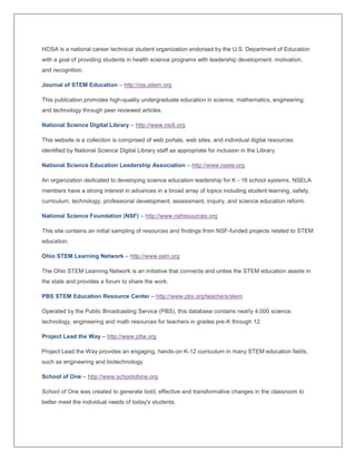 HOSA is a national career technical student organization endorsed by the U.S. Department of Education
with a goal of providing students in health science programs with leadership development, motivation,
and recognition.
Journal of STEM Education – http://ojs.jstem.org
This publication promotes high-quality undergraduate education in science, mathematics, engineering,
and technology through peer reviewed articles.
National Science Digital Library – http://www.nsdl.org
This website is a collection is comprised of web portals, web sites, and individual digital resources
identified by National Science Digital Library staff as appropriate for inclusion in the Library.
National Science Education Leadership Association – http://www.nsela.org
An organization dedicated to developing science education leadership for K - 16 school systems. NSELA
members have a strong interest in advances in a broad array of topics including student learning, safety,
curriculum, technology, professional development, assessment, inquiry, and science education reform.
National Science Foundation (NSF) – http://www.nsfresources.org
This site contains an initial sampling of resources and findings from NSF-funded projects related to STEM
education.
Ohio STEM Learning Network – http://www.osln.org
The Ohio STEM Learning Network is an initiative that connects and unites the STEM education assets in
the state and provides a forum to share the work.
PBS STEM Education Resource Center – http://www.pbs.org/teachers/stem
Operated by the Public Broadcasting Service (PBS), this database contains nearly 4,000 science,
technology, engineering and math resources for teachers in grades pre-K through 12.
Project Lead the Way – http://www.pltw.org
Project Lead the Way provides an engaging, hands-on K-12 curriculum in many STEM education fields,
such as engineering and biotechnology.
School of One – http://www.schoolofone.org
School of One was created to generate bold, effective and transformative changes in the classroom to
better meet the individual needs of today's students.
 