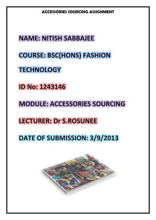 ACCESSORIES SOURCING ASSIGNMENT
NAME: NITISH SABBAJEE
COURSE: BSC(HONS) FASHION
TECHNOLOGY
ID No: 1243146
MODULE: ACCESSORIES SOURCING
LECTURER: Dr S.ROSUNEE
DATE OF SUBMISSION: 3/9/2013
 