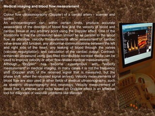 Medical imaging and blood flow measurement
Colour flow ultrasonography (Doppler) of a carotid artery - scanner and
screen
An echocardiogram can, within certain limits, produce accurate
assessment of the direction of blood flow and the velocity of blood and
cardiac tissue at any arbitrary point using the Doppler effect. One of the
limitations is that the ultrasound beam should be as parallel to the blood
flow as possible. Velocity measurements allow assessment of cardiac
valve areas and function, any abnormal communications between the left
and right side of the heart, any leaking of blood through the valves
(valvular regurgitation), and calculation of the cardiac output. Contrastenhanced ultrasound using gas-filled microbubble contrast media can be
used to improve velocity or other flow-related medical measurements
Although "Doppler" has become synonymous with "velocity
measurement" in medical imaging, in many cases it is not the frequency
shift (Doppler shift) of the received signal that is measured, but the
phase shift when the received signal arrives). Velocity measurements of
blood flow are also used in other fields of medical ultrasonography, such
as obstetric ultrasonography and neurology. Velocity measurement of
blood flow in arteries and veins based on Doppler effect is an effective
tool for diagnosis of vascular problems like stenosis

 