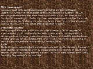 Flow measurement
Instruments such as the laser Doppler velocimeter (LDV), and acoustic Doppler
velocimeter (ADV) have been developed to measure velocities in a fluid flow. The LDV
emits a light beam and the ADV emits an ultrasonic acoustic burst, and measure the
Doppler shift in wavelengths of reflections from particles moving with the flow. The actual
flow is computed as a function of the water velocity and phase. This technique allows nonintrusive flow measurements, at high precision and high frequency.
Underwater acoustics
In military applications the Doppler shift of a target is used to ascertain the speed of
a submarine using both passive and active sonar systems. As a submarine passes by a
passive sonobuoy, the stable frequencies undergo a Doppler shift, and the speed and range
from the sonobuoy can be calculated. If the sonar system is mounted on a moving ship or
another submarine, then the relative velocity can be calculated.
Audio
The Leslie speaker, associated with and predominantly used with the Hammond B-3 organ,
takes advantage of the Doppler Effect by using an electric motor to rotate an acoustic horn
around a loudspeaker, sending its sound in a circle. This results at the listener's ear in rapidly
fluctuating frequencies of a keyboard note.
.

 