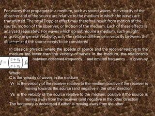 For waves that propagate in a medium, such as sound waves, the velocity of the
observer and of the source are relative to the medium in which the waves are
transmitted. The total Doppler effect may therefore result from motion of the
source, motion of the observer, or motion of the medium. Each of these effects is
analyzed separately. For waves which do not require a medium, such as light
or gravity in general relativity, only the relative difference in velocity between the
observer and the source needs to be considered
General
In classical physics, where the speeds of source and the receiver relative to the
medium are lower than the velocity of waves in the medium, the relationship
between observed frequency and emitted frequency is given by

Where
C is the velocity of waves in the medium

vr
vs

is the velocity of the receiver relative to the medium positive if the receiver is
moving towards the source (and negative in the other direction

is the velocity of the source relative to the medium; positive if the source is
moving away from the receiver (and negative in the other direction
The frequency is decreased if either is moving away from the other

 