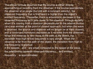 The above formula assumes that the source is either directly
approaching or receding from the observer. If the source approaches
the observer at an angle (but still with a constant velocity), the
observed frequency that is first heard is higher than the object's
emitted frequency. Thereafter, there is amonotonic decrease in the
observed frequency as it gets closer to the observer, through equality
when it is coming from a direction perpendicular to the relative motion
(and was emitted at the point of closest approach; but when the wave
is received, the source and observer will no longer be at their closest),
and a continued monotonic decrease as it recedes from the observer.
When the observer is very close to the path of the object, the
transition from high to low frequency is very abrupt. When the
observer is far from the path of the object, the transition from high to
low frequency is gradual
If the speeds and are small compared to the speed of the wave,
the relationship between observed frequency and emitted
frequency is approximately

 