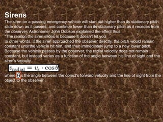Sirens
The siren on a passing emergency vehicle will start out higher than its stationary pitch,
slide down as it passes, and continue lower than its stationary pitch as it recedes from
the observer. Astronomer John Dobson explained the effect thus
"The reason the siren slides is because it doesn't hit you
In other words, if the siren approached the observer directly, the pitch would remain
constant until the vehicle hit him, and then immediately jump to a new lower pitch.
Because the vehicle passes by the observer, the radial velocity does not remain
constant, but instead varies as a function of the angle between his line of sight and the
siren's velocity

where is the angle between the object's forward velocity and the line of sight from the
object to the observer

 