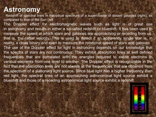 Astronomy
Redshift of spectral lines in theoptical spectrum of a supercluster of distant galaxies (right), as
compared to that of the Sun (left

The Doppler effect for electromagnetic waves such as light is of great use
in astronomy and results in either a so-called redshift or blueshift. It has been used to
measure the speed at which stars and galaxies are approaching or receding from us,
that is, the radial velocity. This is used to detect if an apparently single star is, in
reality, a close binary and even to measure the rotational speed of stars and galaxies
The use of the Doppler effect for light in astronomy depends on our knowledge that
the spectra of stars are not continuous. They exhibit absorption lines at well defined
frequencies that are correlated with the energies required to excite electrons in
various elements from one level to another. The Doppler effect is recognizable in the
fact that the absorption lines are not always at the frequencies that are obtained from
the spectrum of a stationary light source. Since blue light has a higher frequency than
red light, the spectral lines of an approaching astronomical light source exhibit a
blueshift and those of a receding astronomical light source exhibit a redshift

 